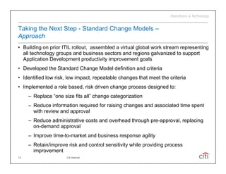 Taking the Next Step - Standard Change Models –
Approach
• Building on prior ITIL rollout, assembled a virtual global work stream representing
  all technology groups and business sectors and regions galvanized to support
  Application Development productivity improvement goals
• Developed the Standard Change Model definition and criteria
• Id tifi d low risk, l
  Identified l   i k low i
                         impact, repeatable changes th t meet th criteria
                              t       t bl h        that    t the it i
• Implemented a role based, risk driven change process designed to:
     – Replace “one size fits all” change categorization
         p                             g      g
     – Reduce information required for raising changes and associated time spent
       with review and approval
     – Reduce administrative costs and overhead through pre-approval, replacing
                                                        pre approval
       on-demand approval
     – Improve time-to-market and business response agility
     – Retain/improve risk and control sensitivity while providing process
       improvement
13                    Citi Internal
 