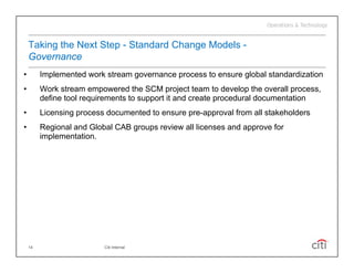 Taking the Next Step - Standard Change Models -
    Governance
•        Implemented work stream governance process to ensure global standardization
•        Work stream empowered the SCM project team to develop the overall process,
         define tool requirements to support it and create procedural documentation
•        Licensing process documented to ensure pre-approval from all stakeholders
•        Regional and Global CAB groups review all licenses and approve for
         implementation.




    14                    Citi Internal
 