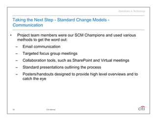 Taking the Next Step - Standard Change Models -
    Communication

•        Project team members were our SCM Champions and used various
         methods to get the word out:
         –   Email communication
         –   Targeted focus group meetings
         –   Collaboration tools, such as SharePoint and Virtual meetings
         –   Standard presentations outlining the process
         –   Posters/handouts designed to provide high level overviews and to
             catch the eye




    16                    Citi Internal
 
