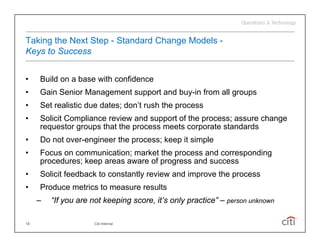 Taking the Next Step - Standard Change Models -
Keys to Success


•    Build
     B ild on a base with confidence
                b     ith    fid
•    Gain Senior Management support and buy-in from all groups
•    Set realistic due dates; don’t rush the process
                              don t
•    Solicit Compliance review and support of the process; assure change
     requestor groups that the process meets corporate standards
•    Do not over-engineer the process; keep it simple
            over engineer
•    Focus on communication; market the process and corresponding
     procedures; keep areas aware of progress and success
•    Solicit feedback to constantly review and improve the process
•    Produce metrics to measure results
     –   “If you are not keeping score, it’s only practice – person unknown
          If                     score it s       practice”

18                   Citi Internal
 