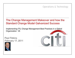 The Change Management Makeover and how the
 Standard Change Model Galvanized Success
 Implementing ITIL Change Management Best Practices in a Global
 Organization V6


Paul Fibkins
February 17 2011
F b       17,
 