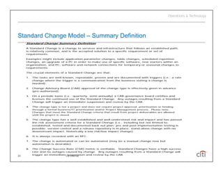 Standard Change Model – Summary Definition
     Standard Change Summary Definition
     A Standard Change is a change to services and infrastructure that follows an established path,
     is relatively common, and is the accepted solution to a specific requirement or set of
     requirements.
           i

     Examples might include application parameter changes, table changes, scheduled repetitive
     changes, an upgrade of a PC in order to make use of specific software, new starters within an
     organization, and PC, software and network connections for temporary or seasonal changes to
     requirements.

     The crucial elements of a Standard Change are that:

     1.   The tasks are well-known, repeatable, proven and are documented with triggers (i.e.; a rate
          change where the trigger is a communication from the business stating a change is
          needed).

     2.   Change Advisory Board (CAB) approval of the change type is effectively given in advance
          (pre-authorized).

     3.   On a periodic basis (i.e.; quarterly, semi annually) a CAB governance board certifies and
                                                semi-annually)
          licenses the continued use of the Standard Change. Any outages resulting from a Standard
          Change will trigger an immediate suspension and review by the CAB.

     4.   The change type is not a project and does not require project approval, prioritization or funding
          through a formal business/IT prioritization and/or Project Management process. Please note:
          Changes that meet the Standard Change criteria that result from project deliverables are allowed
          until the project is closed.

     5.   The change type has a well established and well-understood risk and impact and            has passed
          the risk assessment criteria for a Standard Change (i.e.; including but not limited       to:
          established, tested and documented back out plan; pre and post-implementation             testing is
          possible; version control and a release repository is in place; stand-alone change        with no
          downstream impact; historically a low risk/low impact change).

     6.   It is always recorded with an RFC.

     7.   The change is automated or can be automated (may be a manual change now but
          automation is desirable).

     8.   The Change Success Rate (CSR) metric is verifiable. Standard Changes have a high success
          rate and no outages caused by change. Any outages resulting from a Standard Change will
          trigger an immediate suspension and review by the CAB.
20                               Citi Internal
 