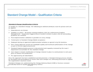 Standard Change Model – Qualification Criteria


 Standard Change Qualification Criteria

 To qualify as a Standard Change, the following pre-defined attributes must be proven and can
 be applied:

 1.   Dependencies are known.

 2.   Stability is in place. No known existing problems exist (as confirmed by Problem
      Management). Suspension triggered by an Incident remains in place until all outstanding
      problems are resolved.

 3.   Post-implementation validation is possible on every change.

 4.   Tested prior to Standard Change Model acceptance.
             p                     g            p

 5.   Deployed during an approved implementation window as agreed to by the business.

 6.   Peer review approval carried out (auditable quality and technical authorization of the change
      as part of the pre-approval process).

 7.   Standard implementation process is documented and regularly reviewed by the team /
      department accountable for the standard change
                                              change.

 8.   User impact is known (notification of change channel in place to communicate to end users
      prior to release into production)

 9.   Pre-approved by all stakeholders.

 Once the approach has been established and documented, a Standard Change process should
 be developed and promulgated to ensure that such changes are efficiently processed to support
 the organization’s business needs.

 Standard Changes are authorized by the Change Advisory Board (CAB) or licenses renewed
 periodically based on quality and efficiency metrics.
21                            Citi Internal
 