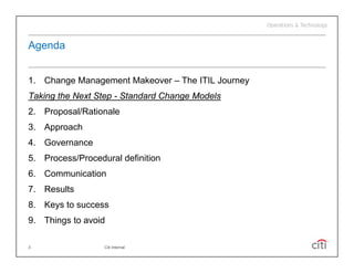 Agenda
 g


1. Change Management Makeover – The ITIL Journey
       g      g                                y
Taking the Next Step - Standard Change Models
2. Proposal/Rationale
3. Approach
4. Governance
5. Process/Procedural definition
6. Communication
7.
7 Results
8. Keys to success
9. Things to avoid

3                 Citi Internal
 