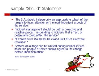 Sample “Should” Statements

              “The SLAs should include only an appropriate subset of the
              targets to focus attention on the most important aspects of
                 g                                     p         p
              the service.”
              “Incident management should be both a proactive and
              reactive process, responding to incidents that affect, or
              potentially could affect the service.”
              “A known error should not be closed until after successful
              resolution.
              resolution ”
              “Where an outage can be caused during normal service
              hours, the people affected should agree to the change
              before implementation ”
                      implementation.
               Source: ISO/IEC 20000 -2:2005




© ITSM Academy, 2010                           11
 