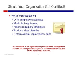 Should Your Organization Get Certified?

              Yes, if certification will
                   Offer competitive advantage
                   Meet client requirements
                   Achieve regulatory compliance
                   Provide a clear objective
                   Sustain continual improvement efforts



                If a certificate is not significant to your business, management
                can still set an organizational goal of “self-certification” to give
                      till t            i ti     l    l f “ lf    tifi ti ” t    i
                                    staff a measurable outcome.
© ITSM Academy, 2010                            13
 