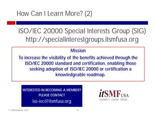 How Can I Learn More? (2)

         ISO/IEC 20000 Special Interests Group (SIG)
           http://specialinterestgroups.itsmfusa.org
           h //         l                   f
                                       Mission
          To increase the visibility of the benefits achieved through the
              ISO/IEC 20000 standard and certification, enabling those
                seeking adoption of ISO/IEC 20000 or certification a
                    ki   d i         f         2            ifi i
                              knowledgeable roadmap.


              INTERESTED IN BECOMING A MEMBER?
                       PLEASE CONTACT
                       iso-iec@itsmfusa.org
© ITSM Academy, 2010                          15
 