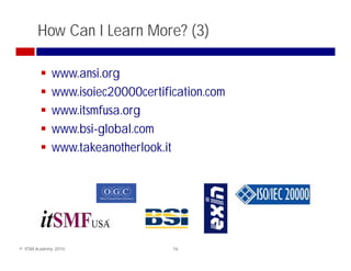 How Can I Learn More? (3)

              www.ansi.org
              www.isoiec20000certification.com
              www.itsmfusa.org
              www.bsi-global.com
              www.takeanotherlook.it




© ITSM Academy, 2010                16
 