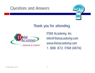 Questions and Answers



                       Thank you for attending
                               ITSM Academy, Inc.
                               info@itsmacademy.com
                               www.itsmacademy.com
                               1. 888. 872. ITSM (4876)




© ITSM Academy, 2010           17
 
