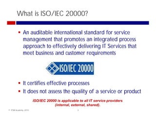 What is ISO/IEC 20000?

              An auditable international standard for service
              management that promotes an integrated process
              approach to effectively delivering IT Services that
              meet b i
                  t business and customer requirements
                               d t             i      t




              It certifies effecti e processes
                           effective
              It does not assess the quality of a service or product
                       ISO/IEC 20000 is applicable to all IT service providers
                                   (internal, external, shared).
© ITSM Academy, 2010                              3
 