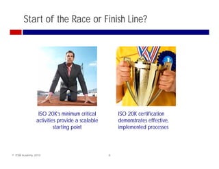 Start of the Race or Finish Line?




                  ISO 20K’s minimum critical         ISO 20K certification
                 activities provide a scalable       demonstrates effective,
                          starting point             implemented processes



© ITSM Academy, 2010                             8
 
