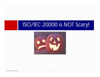 ISO/IEC 20000 is NOT Scary!
                                     i      S    !




© ITSM Academy, 2010             1
 