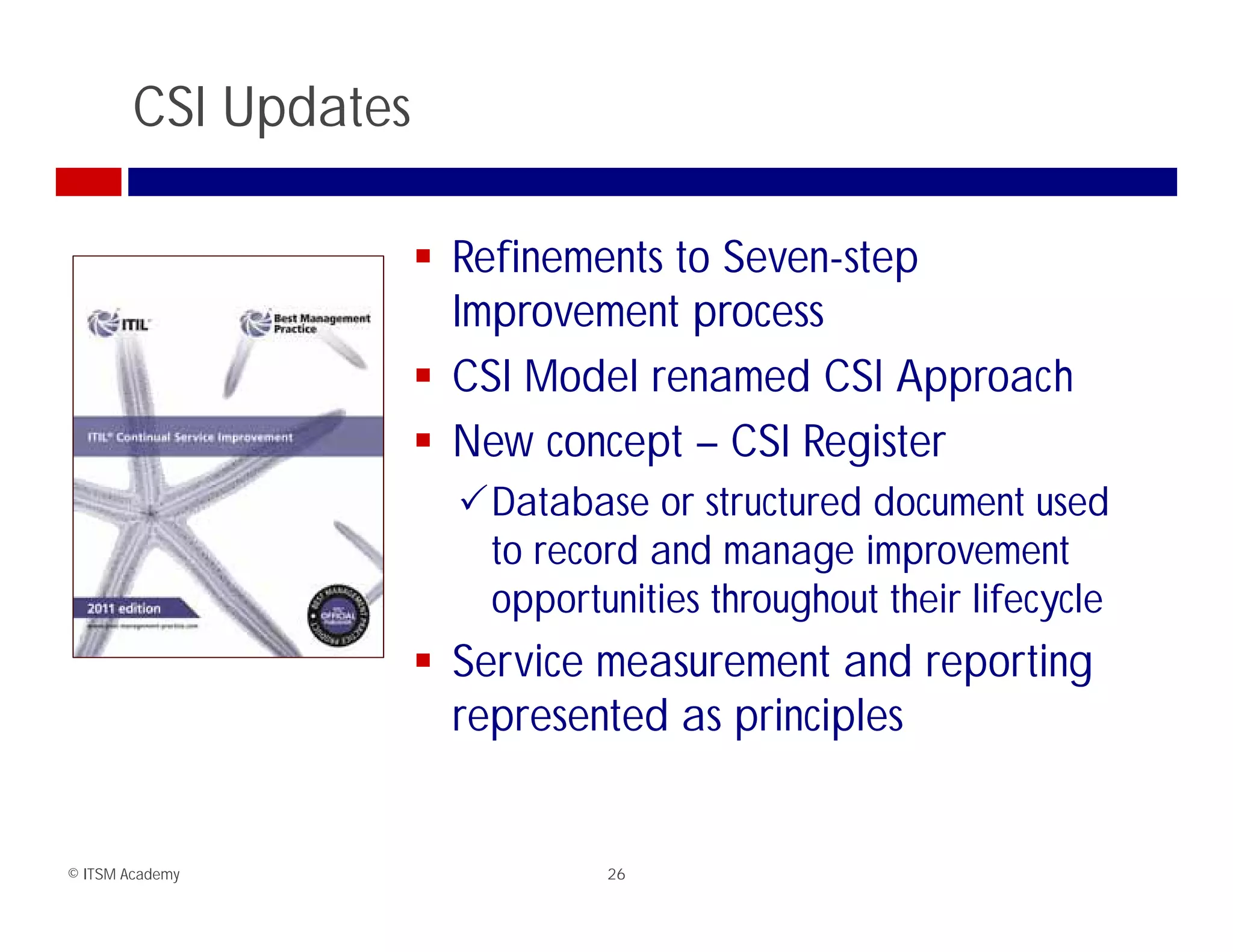 CSI Updates

                       Refinements to Seven-step
                        Improvement process
                       CSI Model renamed CSI Approach
                       New concept – CSI Register
                        Database or structured document used
                         to record and manage improvement
                         opportunities throughout their lifecycle
                       S i measurement and reporting
                        Service             t d   ti
                        represented as principles


© ITSM Academy                   26
 