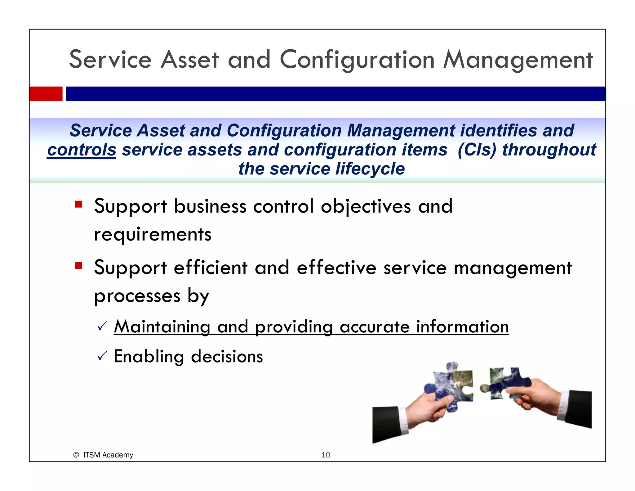 Service Asset and Configuration Management

  Service Asset and Configuration Management identifies and
controls service assets and configuration items (CIs) throughout
                       the service lifecycle

         pp                       j
       Support business control objectives and
       requirements
       Support efficient and effective service management
         pp                                        g
       processes by
            Maintaining and providing accurate information
            Enabling decisions



   © ITSM Academy                   10
 