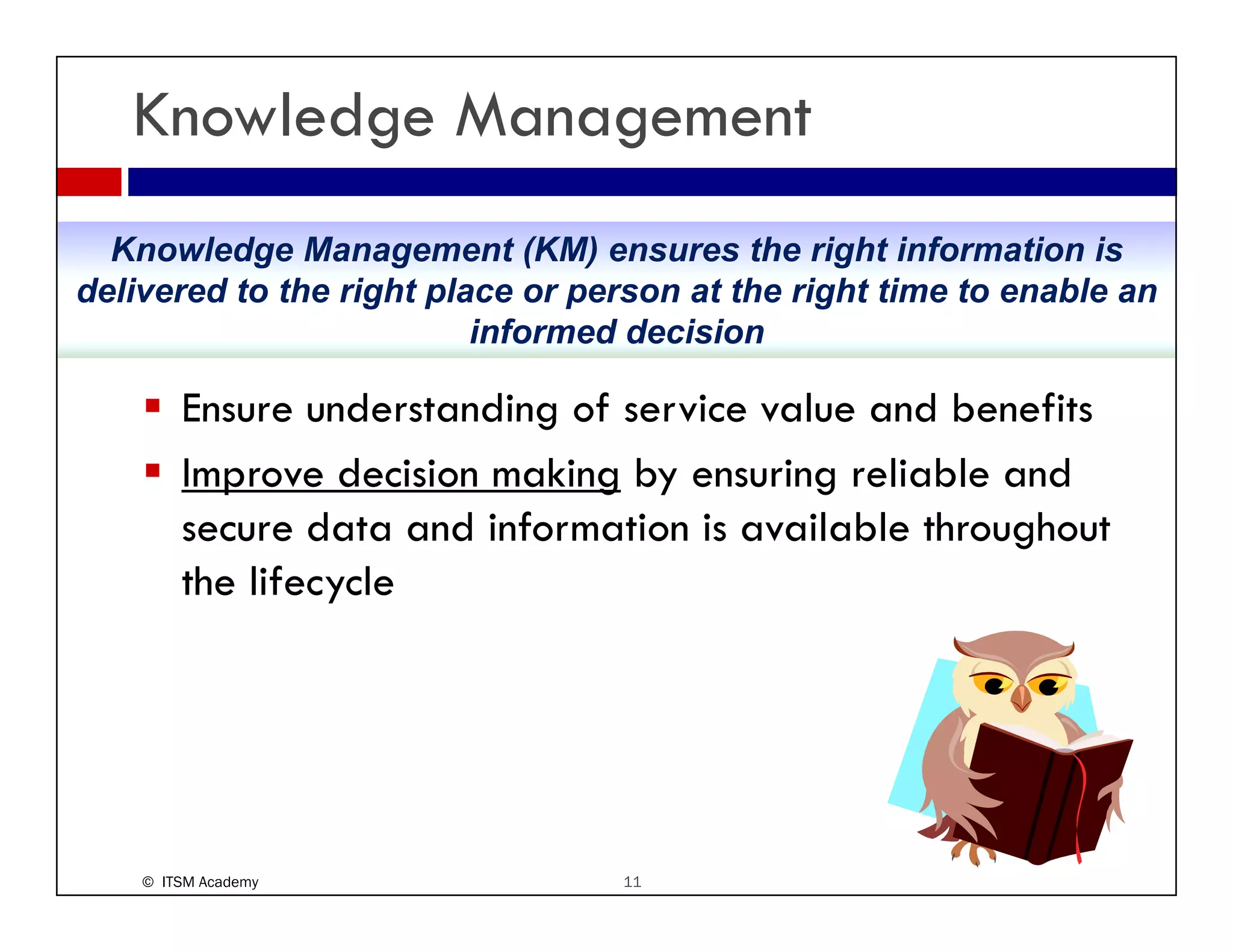 Knowledge Management
  Knowledge Management (KM) ensures the right information is
delivered to the right place or person at the right time to enable an
                          informed decision

        Ensure understanding of service value and benefits
        Improve decision making by ensuring reliable and
        secure data and information is available throughout
        the lifecycle




    © ITSM Academy                11
 