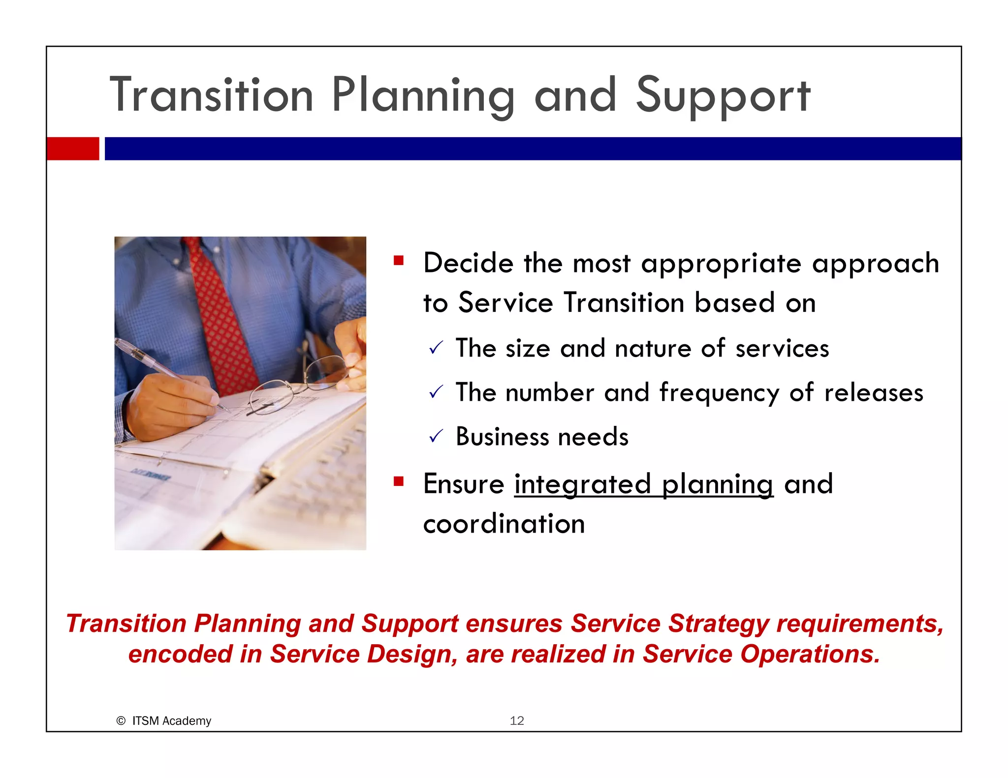 Transition Planning and Support

                            Decide the most appropriate approach
                            to Service Transition based on
                               The i
                               Th size and nature of services
                                          d        f     i
                               The number and frequency of releases
                               Business needs
                            Ensure integrated planning and
                            coordination


Transition Planning and Support ensures Service Strategy requirements,
                  g       pp                            gy q         ,
     encoded in Service Design, are realized in Service Operations.

    © ITSM Academy                 12
 