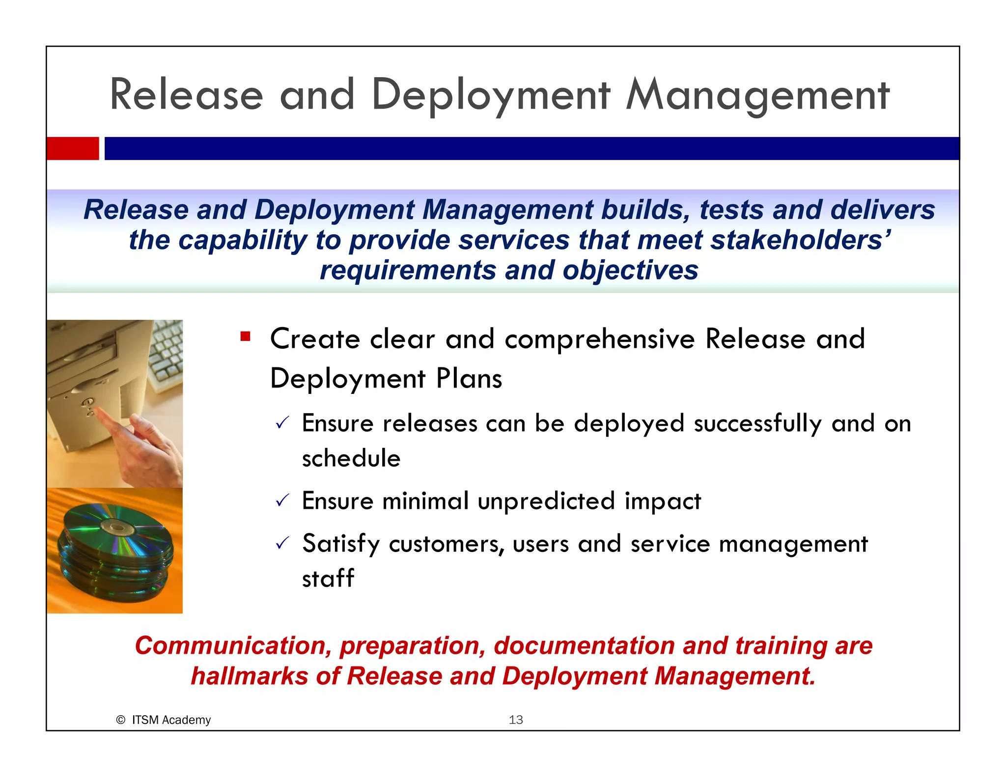 Release and Deployment Management

Release and Deployment Management builds, tests and delivers
   the capability to provide services that meet stakeholders’
                                                stakeholders
                   requirements and objectives

                   Create clear and comprehensive Release and
                   Deployment Plans
                     Ensure releases can be deployed successfully and on
                     schedule
                     Ensure minimal unpredicted impact
                     Satisfy
                     S i f customers, users and service management
                                              d     i
                     staff

    Communication, preparation, documentation and training are
       hallmarks of Release and Deployment Management.
  © ITSM Academy                      13
 