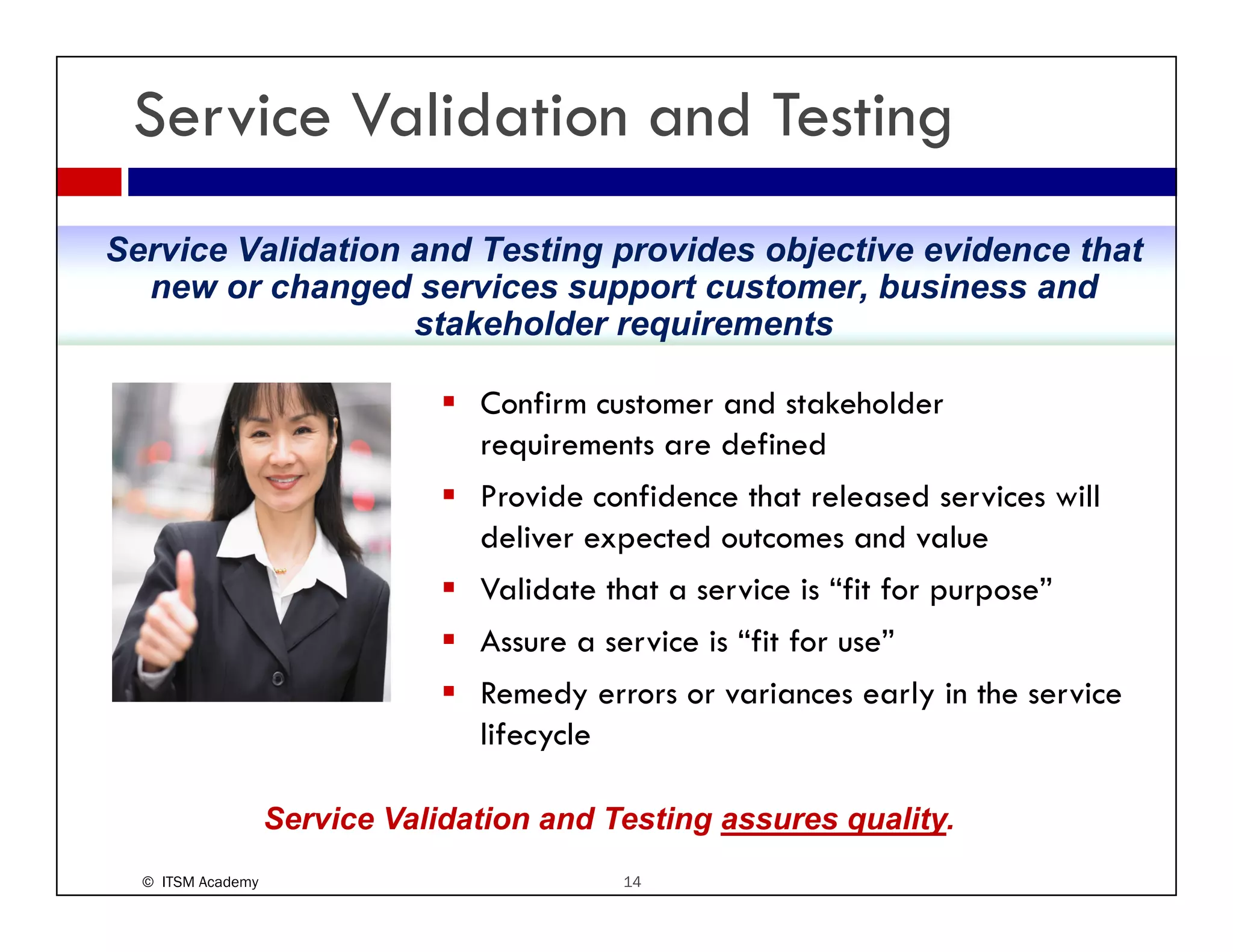 Service Validation and Testing
Service Validation and Testing provides objective evidence that
  new or changed services support customer, business and
                   stakeholder requirements

                                 Confirm customer and stakeholder
                                 requirements are defined
                                 Provide confidence that released services will
                                 deliver expected outcomes and value
                                 Validate that a service is “fit for purpose”
                                 Assure a service is “fit for use”
                                 Remedy errors or variances early in the service
                                 lifecycle

                   Service Validation and Testing assures quality.
  © ITSM Academy                            14
 