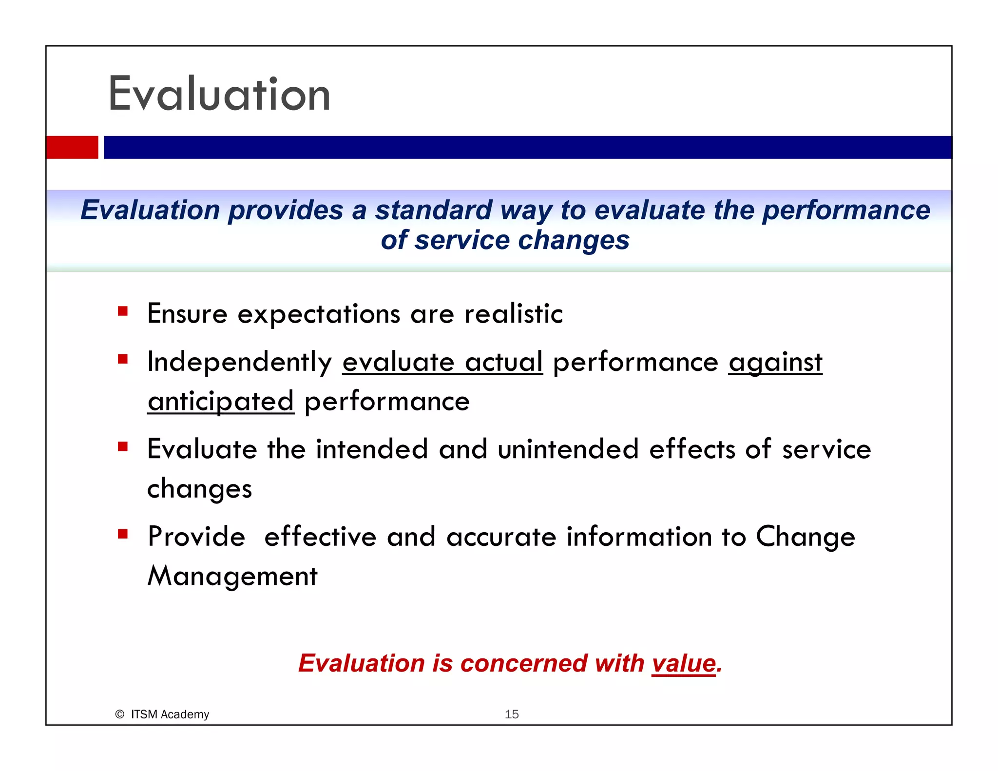 Evaluation
Evaluation provides a standard way to evaluate the performance
                      of service changes

      Ensure expectations are realistic
      Independently evaluate actual performance against
      anticipated performance
      Evaluate the intended and unintended effects of service
      changes
      Provide ff ti
      P id effective and accurate information to Change
                           d        t i f   ti t Ch
      Management

                   Evaluation is concerned with value.
  © ITSM Academy                    15
 