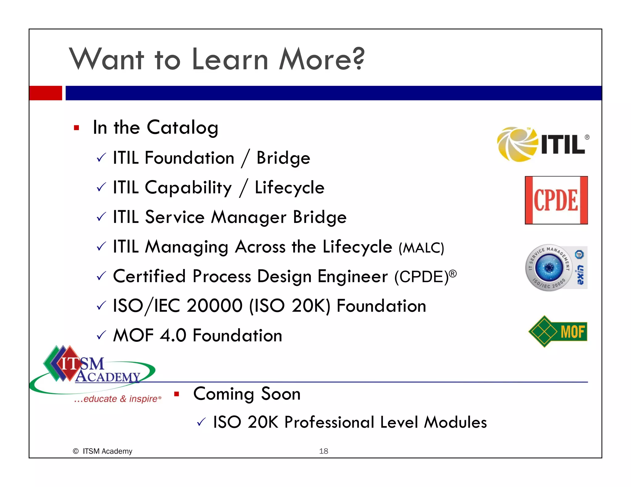 Want to Learn More?
    In the Catalog
         ITIL F d i / Bridge
              Foundation B id
         ITIL Capability / Lifecycle
         ITIL S i M
              Service Manager B id
                                Bridge
         ITIL Managing Across the Lifecycle (MALC)
         Certified Process Design Engineer (CPDE)®
         ISO/IEC 20000 (ISO 20K) Foundation
         MOF 4.0 Foundation
                40

                  Coming Soon
                    ISO 20K Professional Level Modules
© ITSM Academy                   18
 