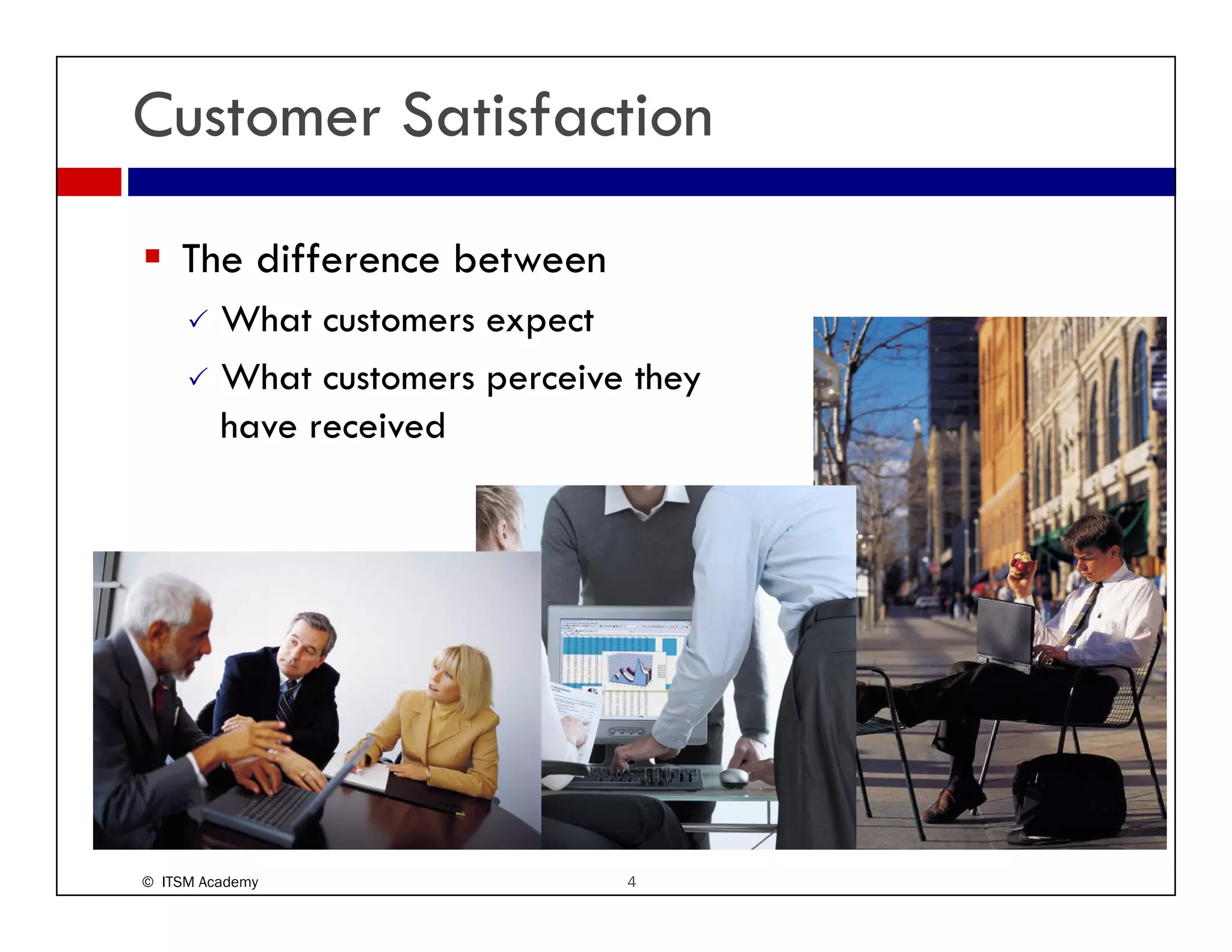 Customer Satisfaction
    The difference between
         What customers expect
         What customers perceive they
         have received
         h        i d




© ITSM Academy                  4
 