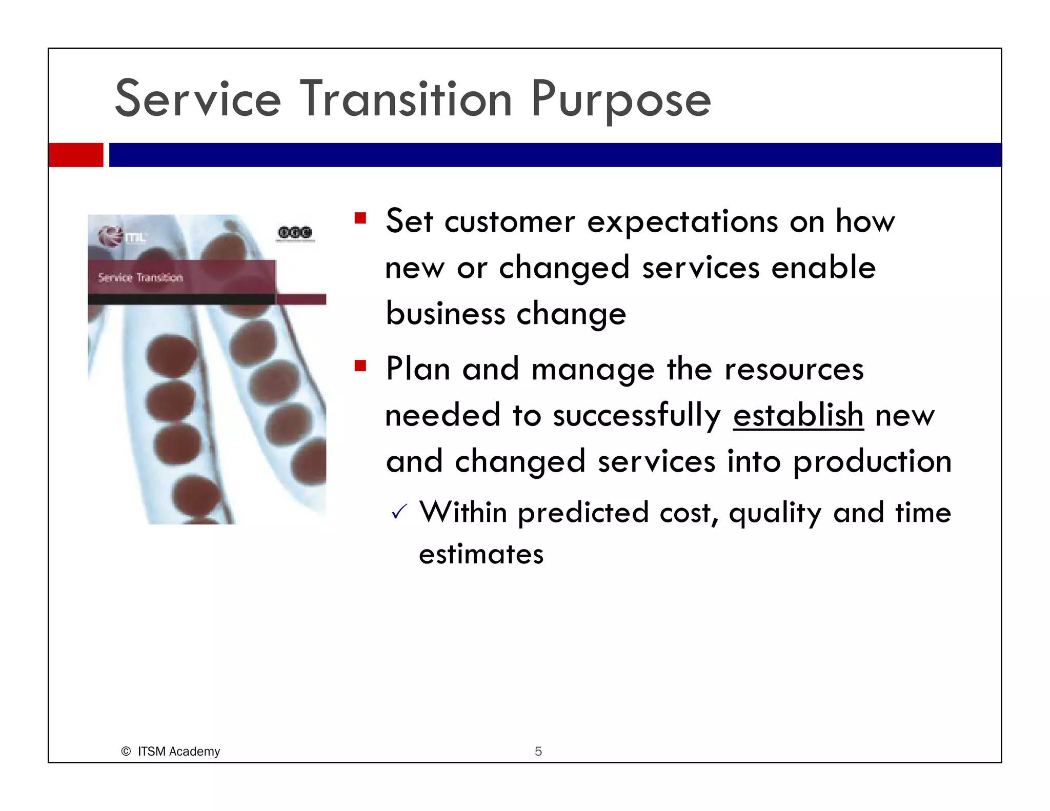 Service Transition Purpose
                 Set customer expectations on how
                 new or changed services enable
                 business change
                 Plan and manage the resources
                 needed to successfully establish new
                 and changed services into production
                   Within predicted cost, quality and time
                   estimates




© ITSM Academy             5
 
