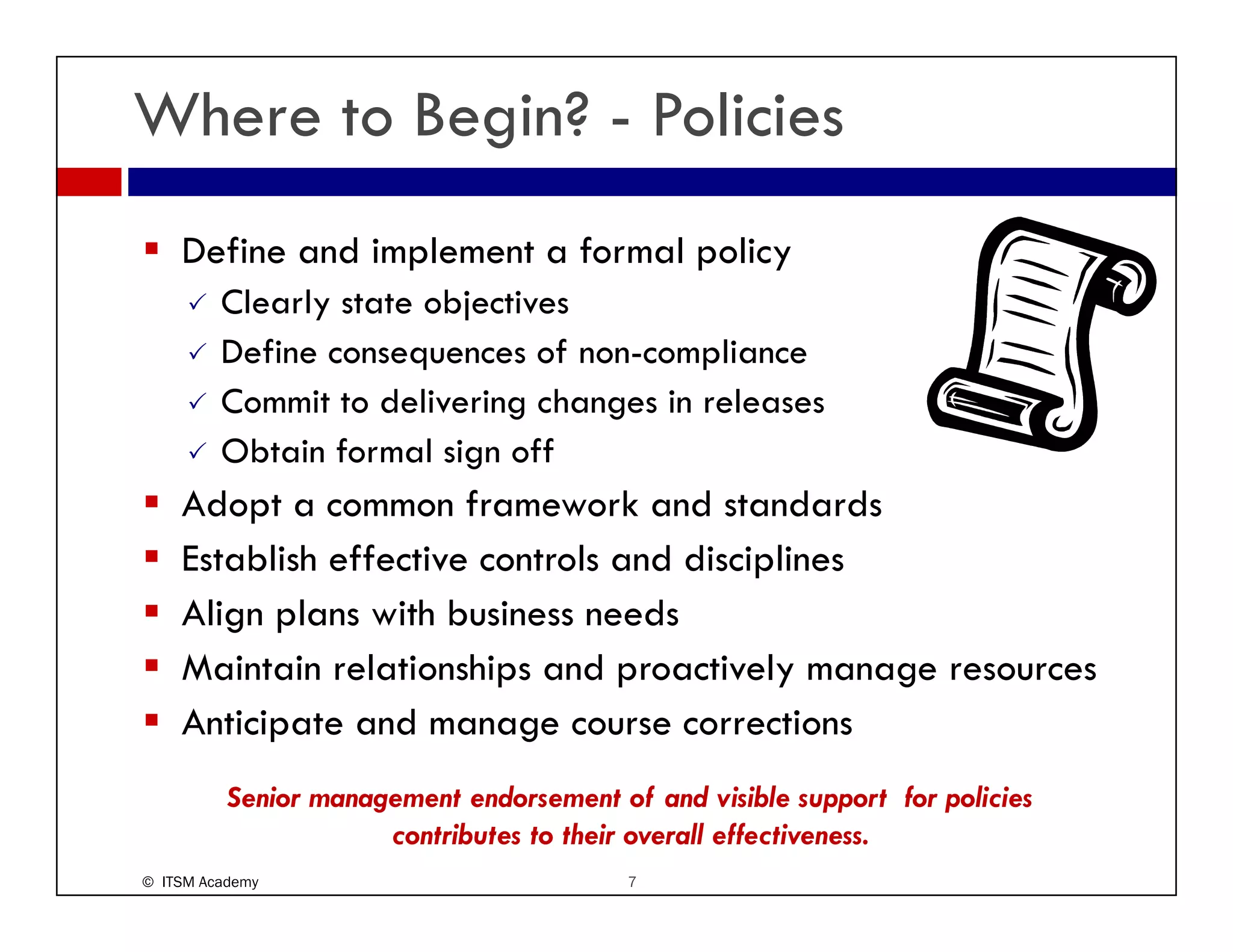 Where to Begin? - Policies
    Define and implement a formal policy
         Clearly t t bj ti
         Cl l state objectives
         Define consequences of non-compliance
         Commit to delivering changes in releases
                            g     g
         Obtain formal sign off
    Adopt a common framework and standards
    Establish effective controls and disciplines
    Align plans with business needs
    Maintain l i hi
    M i i relationships and proactively manage resources
                               d       i l
    Anticipate and manage course corrections
          Senior management endorsement of and visible support for policies
                      contributes to their overall effectiveness.
© ITSM Academy                            7
 