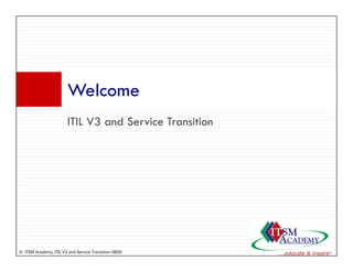 Welcome
                       W l
                       ITIL V3 and S i T
                                 d Service Transition
                                                ii




© ITSM Academy, ITIL V3 and Service Transition 0809
 