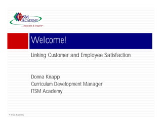 Welcome!
                 Wl     !
                 Linking Customer and Emplo ee Satisfaction
                         C stomer     Employee


                 Donna Knapp
                 Curriculum Development Manager
                                  p         g
                 ITSM Academy



© ITSM Academy
 