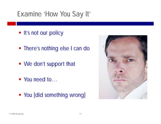 Examine ‘How You Say It’

          It’s not our policy

          There’s nothing else I can do

          We don’t support that

          You need to…

          You [did something wrong]


© ITSM Academy                     17
 