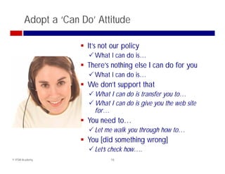 Adopt a ‘Can Do’ Attitude

                      It’s not our policy
                        Wh t I can d i
                         What       do is…
                      There’s nothing else I can do for you
                        What I can do is
                                       is…
                      We don’t support that
                        What I can do is transfer you to…
                        What I can do is give you the web site
                         for…
                      You need to
                                to…
                        Let me walk you through how to…
                      You [did something wrong]
                        Let’s check how….
© ITSM Academy                 18
 