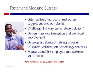 Foster and Measure Success

                  Listen actively to, record and act on
                   suggestions and complaints
                  Challenge ‘the way we’ve always done it’
                  Design in service innovation and continual
                   improvement
                  Develop a balanced training program
                    Business, technical, soft, self-management skills
                  Measure and link employee and customer
                   satisfaction
                 Take initiative. Be persistent. Innovate!
© ITSM Academy                         19
 