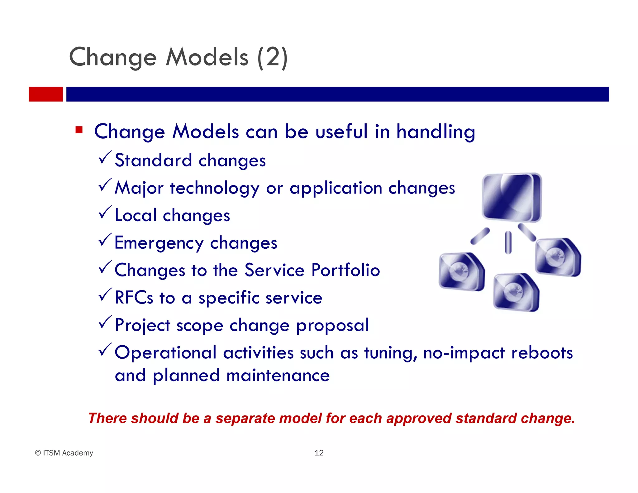 Change Models (2)

          Change Models can be useful in handling
                 Standard changes
                 Major technology or application changes
                 Local changes
                 Emergency changes
                 Changes to the Service Portfolio
                 RFCs to a specific service
                 Project scope change proposal
                 Operational activities such as tuning, no-impact reboots
                  and planned maintenance

            There should be a separate model for each approved standard change.

© ITSM Academy                             12
 