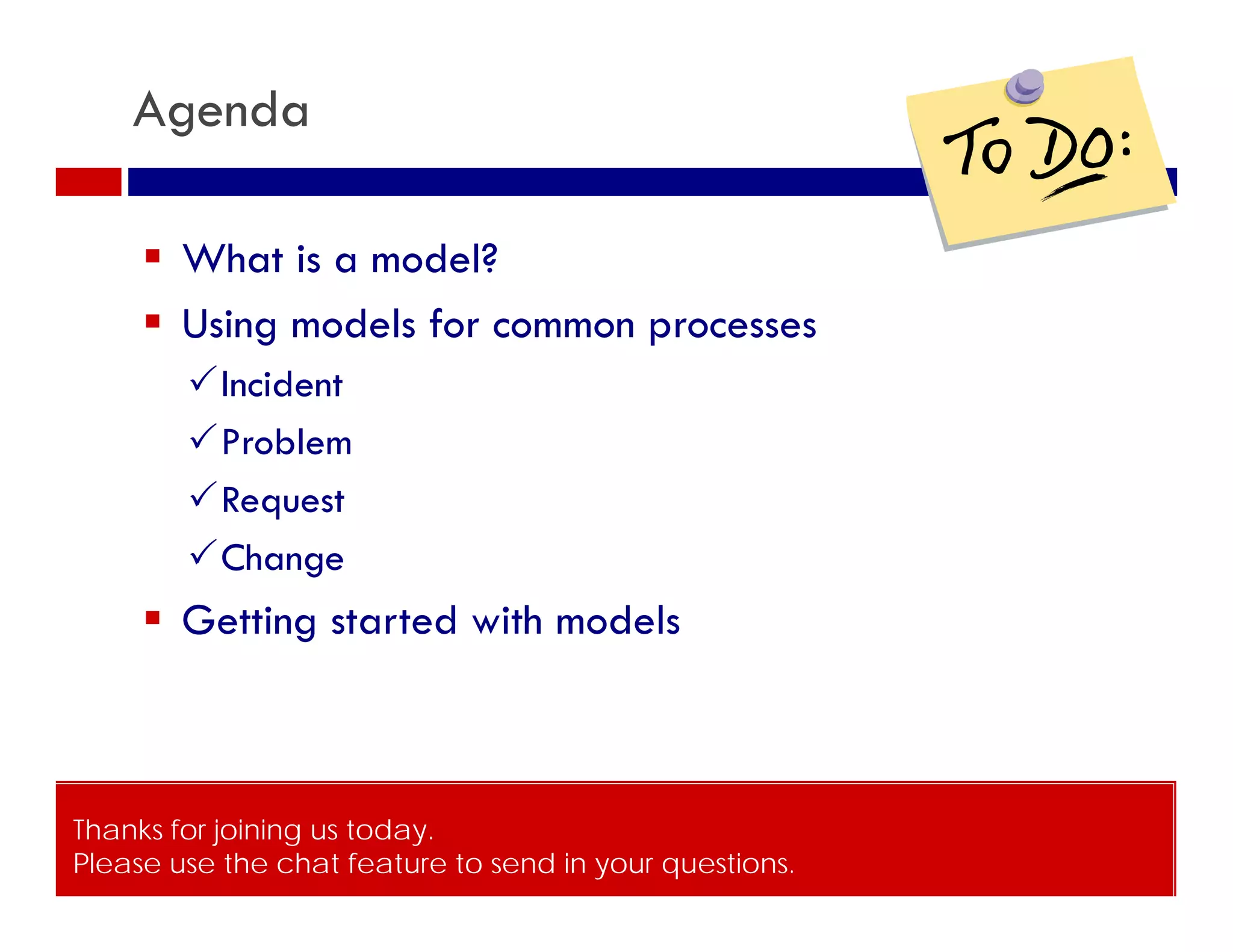 Agenda

      What is a model?
      Using models for common processes
        Incident
        Problem
        Request
        Change
      Getting started with models



Thanks for joining us today.
Please use the chat feature to send in your questions.
© ITSM Academy                          3
 