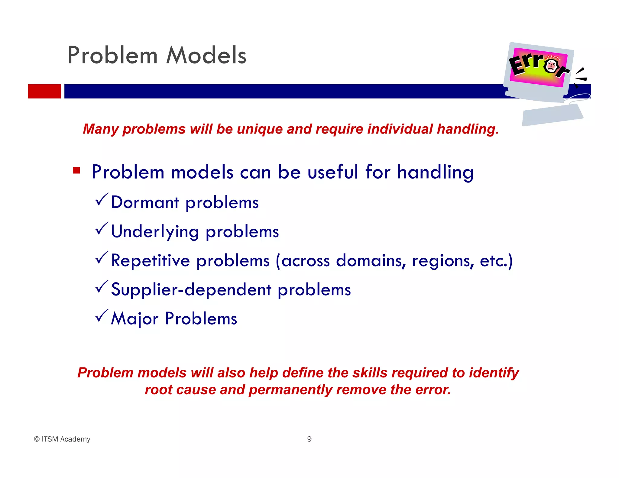 Problem Models

            Many problems will be unique and require individual handling.


          Problem models can be useful for handling
                 Dormant problems
                 Underlying problems
                 Repetitive problems (across domains, regions, etc.)
                 Supplier-dependent problems
                 Major Problems

          Problem models will also help define the skills required to identify
                   root cause and permanently remove the error.


© ITSM Academy                               9
 