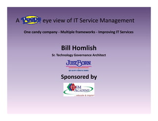 A                eye view of IT Service Management
A                eye view of IT Service Management
   One candy company ‐ Multiple frameworks ‐ Improving IT Services



                         Bill Homlish
                   Sr. Technology Governance Architect




                        Sponsored by
 