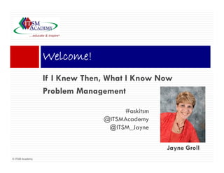 Welcome!
                 Wl     !
                 If I Knew Th
                      K    Then, Wh I Know N
                                 What K    Now
                 Problem Management

                                   #askitsm
                              @ITSMAcademy
                               @ITSM_Jayne


                                              Jayne Groll
© ITSM Academy
 