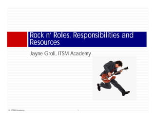 Rock n’ Roles, Responsibilities and
                      n
                 Resources
                 Jayne Groll, ITSM Academy
                 J     G ll        A d




© ITSM Academy                      1
 