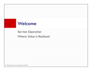 Welcome
                      W l
                      Service Operation
                      S i O         i
                      Where Value is Realized




© ITSM Academy, Service Operation 10/2009
 
