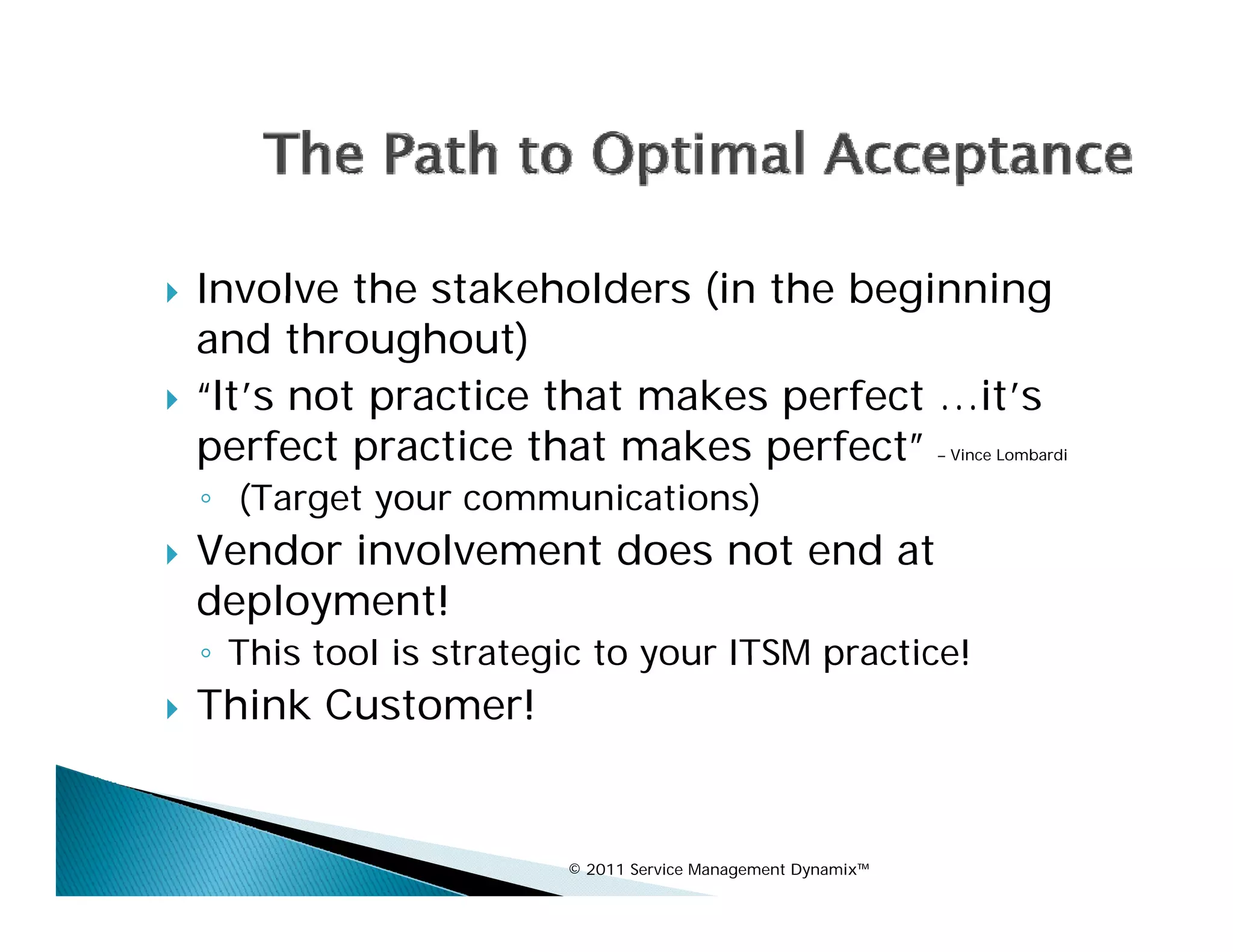    Involve the stakeholders (in the beginning
    and throughout)
   “It’s not practice that makes p
              p                   perfect …it’s
    perfect practice that makes perfect”                       – Vince Lombardi


    ◦ (Target your communications)
   Vendor involvement d
    V d i      l       does not end at
                                  d
    deployment!
    ◦ This tool is strategic to your ITSM practice!
   Think Customer!


                          © 2011 Service Management Dynamix™
 