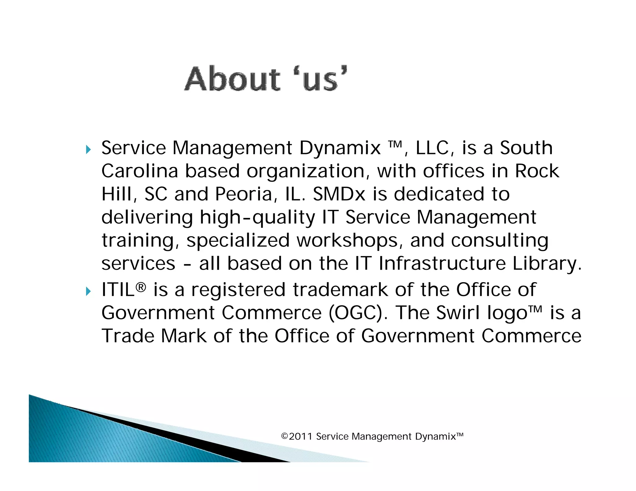    Service Management Dynamix ™, LLC, is a South
                                      ,
    Carolina based organization, with offices in Rock
    Hill, SC and Peoria, IL. SMDx is dedicated to
    delivering high quality IT Service Management
                high-quality
    training, specialized workshops, and consulting
    services - all based on the IT Infrastructure Library.
   ITIL® is a registered trademark of the Office of
    Government Commerce (OGC). The Swirl logo™ is a
    Trade Mark of the Office of Government Commerce




                        ©2011 Service Management Dynamix™
 