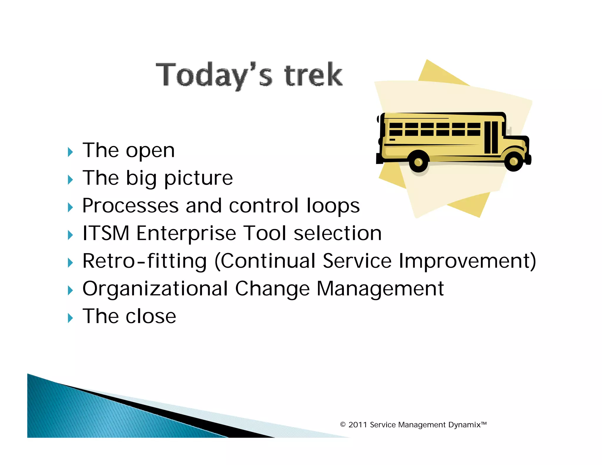    The open
    Th
   The big picture
   Processes and control loops
   ITSM Enterprise Tool selection
   Retro-fitting (Continual Service Improvement)
   Organizational Change Management
   The close




                             © 2011 Service Management Dynamix™
 