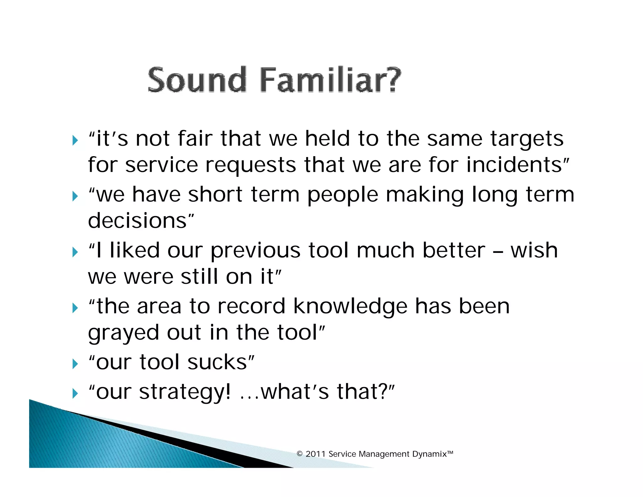    “it’s not fair that we held to the same targets
    for service requests that we are for incidents”
   “we have short term people making long term
    decisions
    decisions”
   “I liked our previous tool much better – wish
    we were still on itit”
   “the area to record knowledge has been
    grayed out in the tool”
    g y
   “our tool sucks”
   “our strategy! …what’s that?”

                        © 2011 Service Management Dynamix™
 