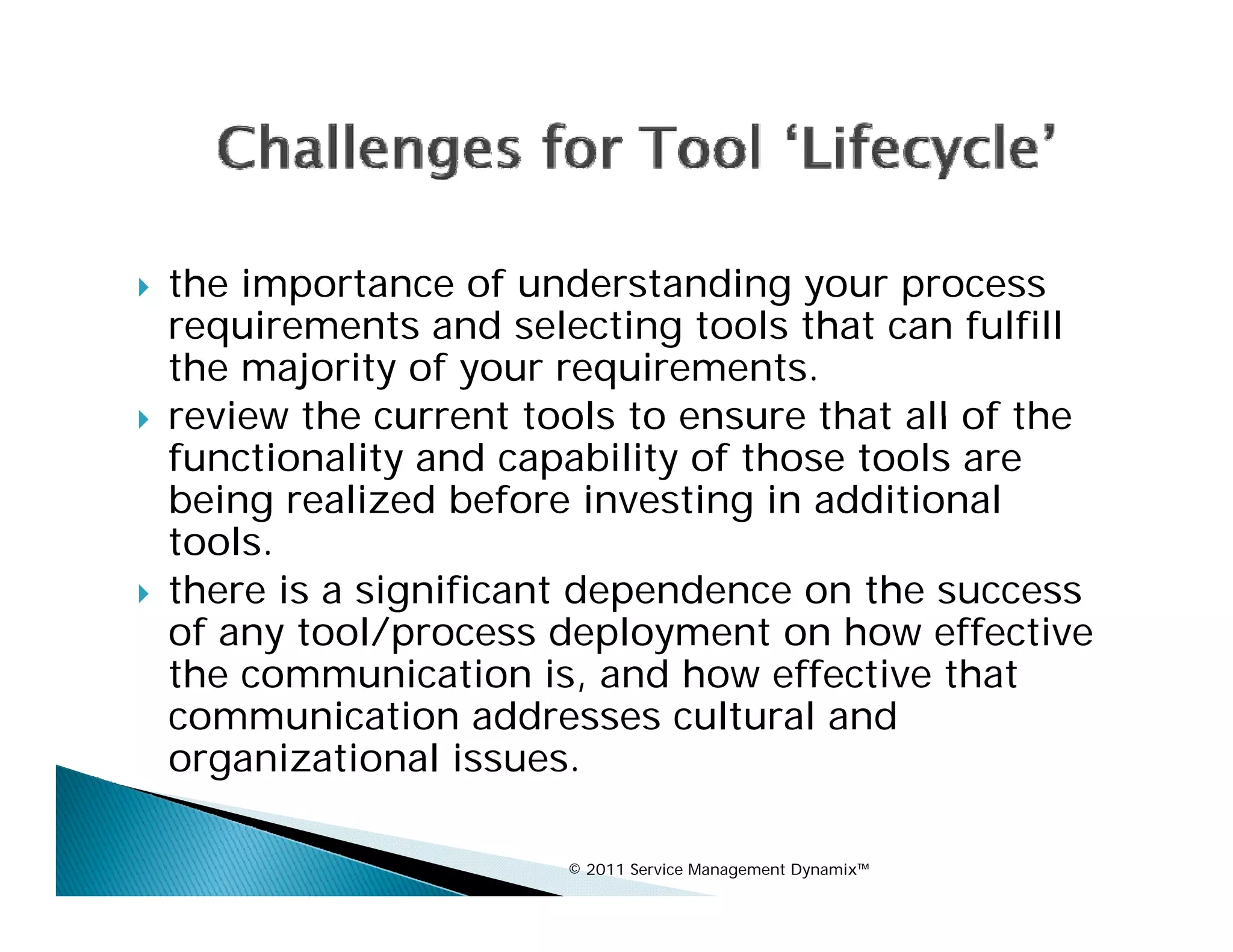    the importance of understanding your process
    requirements and selecting tools that can fulfill
    the majority of your requirements.
   review the current tools to ensure that all of the
    functionality and capability of those tools are
    being realized before investing in additional
    tools.
    tools
   there is a significant dependence on the success
    of any tool/process deployment on how effective
    the communication is, and how effective that
    communication addresses cultural and
    organizational issues.
      g

                         © 2011 Service Management Dynamix™
 