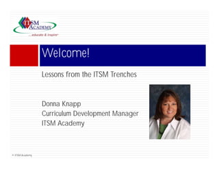 Welcome!
                 Lessons from the ITSM Trenches


                 Donna Knapp
                 Curriculum Development Manager
                                  p         g
                 ITSM Academy



© ITSM Academy
 