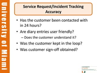 University of Miami
University of Miami
                         Service Request/Incident Tracking
                                     Accuracy
                      • Has the customer been contacted with
                        in 24 hours?
                      • Are diary entries user friendly?
                        – Does the customer understand it?
                      • Was the customer kept in the loop?
                      • Was customer sign-off obtained?



                                                               17
 