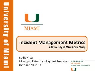 University of Miami
University of Miami




                      Incident Management Metrics
                                            A University of Miami Case Study



                      Eddie Vidal
                      Manager, Enterprise Support Services
                      October 20, 2011
 