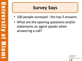 University of Miami
University of Miami
                                  Survey Says
                      • 100 people surveyed - the top 3 answers
                      • What are the opening questions and/or
                        statements an agent speaks when
                        answering a call?




                                                                  26
 