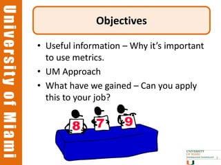 University of Miami
University of Miami
                                    Objectives

                      • Useful information – Why it’s important
                        to use metrics.
                      • UM Approach
                      • What have we gained – Can you apply
                        this to your job?




                                                                  3
 