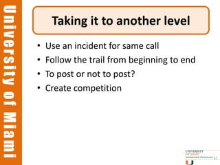 University of Miami
University of Miami
                           Taking it to another level
                      •   Use an incident for same call
                      •   Follow the trail from beginning to end
                      •   To post or not to post?
                      •   Create competition




                                                                   32
 